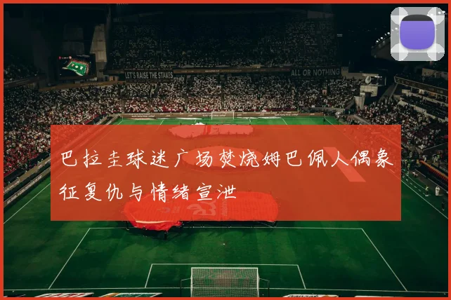 巴拉圭球迷广场焚烧姆巴佩人偶象征复仇与情绪宣泄