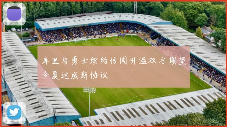 库里与勇士续约传闻升温双方期望今夏达成新协议