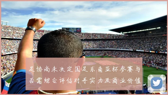 足协尚未决定国足东南亚杯参赛与否需综合评估对手实力及商业价值