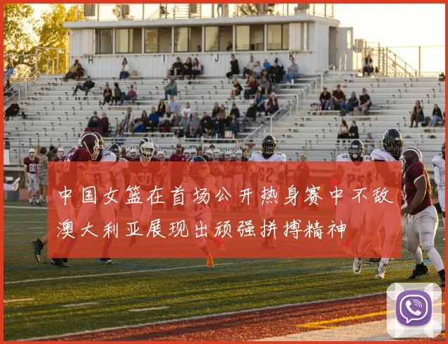 中国女篮在首场公开热身赛中不敌澳大利亚展现出顽强拼搏精神