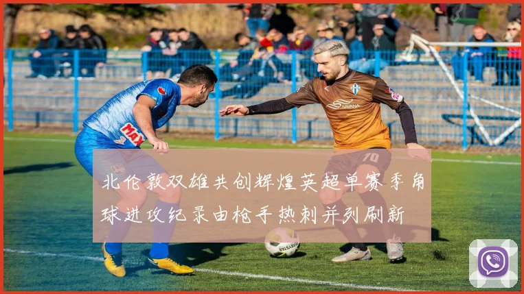 北伦敦双雄共创辉煌英超单赛季角球进攻纪录由枪手热刺并列刷新