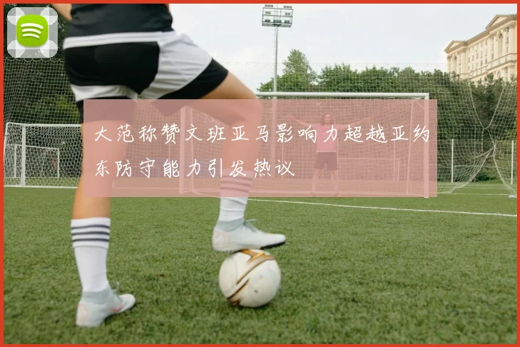 大范称赞文班亚马影响力超越亚约东防守能力引发热议