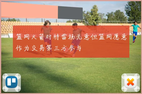 篮网火箭对特雷杨无意但篮网愿意作为交易第三方参与