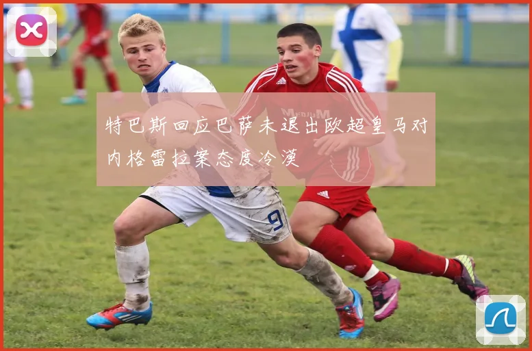 特巴斯回应巴萨未退出欧超皇马对内格雷拉案态度冷漠