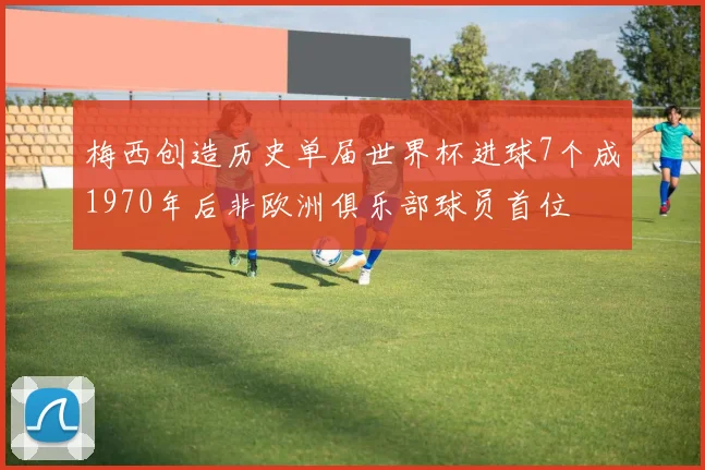 梅西创造历史单届世界杯进球7个成1970年后非欧洲俱乐部球员首位