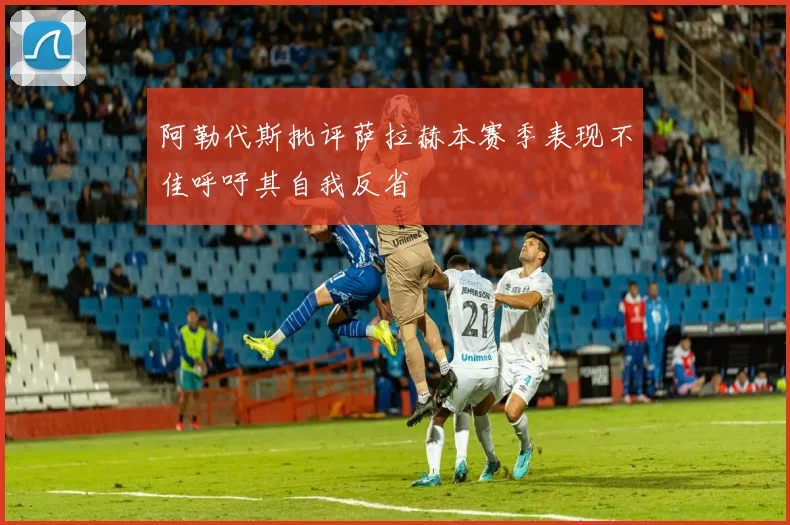 阿勒代斯批评萨拉赫本赛季表现不佳呼吁其自我反省