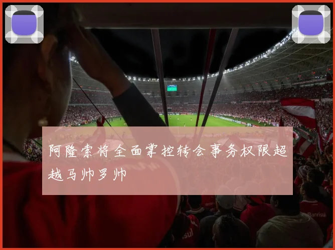 阿隆索将全面掌控转会事务权限超越马帅罗帅