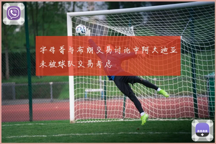 字母哥与布朗交易讨论中阿夫迪亚未被球队交易考虑
