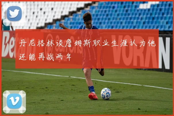 丹尼格林谈詹姆斯职业生涯认为他还能再战两年