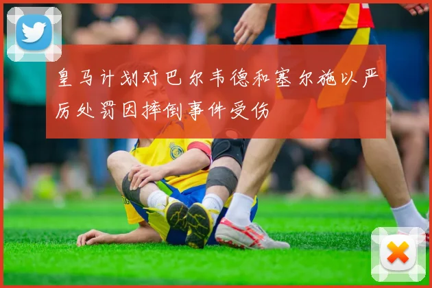 皇马计划对巴尔韦德和塞尔施以严厉处罚因摔倒事件受伤