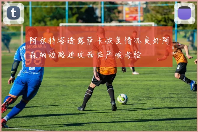 阿尔特塔透露萨卡恢复情况良好阿森纳边路进攻面临严峻考验