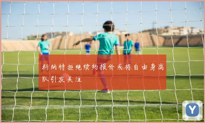 科纳特拒绝续约报价或将自由身离队引发关注