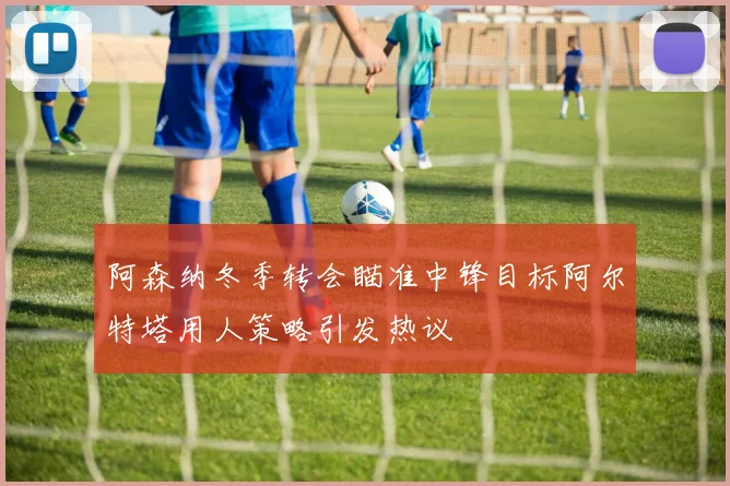 阿森纳冬季转会瞄准中锋目标阿尔特塔用人策略引发热议