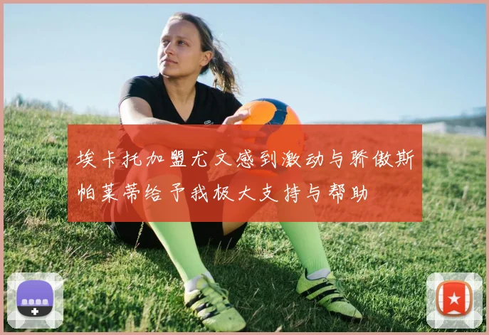 埃卡托加盟尤文感到激动与骄傲斯帕莱蒂给予我极大支持与帮助