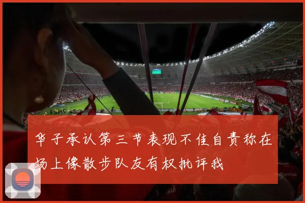 华子承认第三节表现不佳自责称在场上像散步队友有权批评我