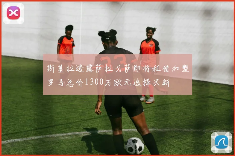 斯基拉透露萨拉戈萨即将租借加盟罗马总价1300万欧元选择买断