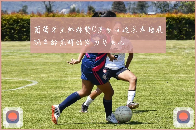 葡萄牙主帅称赞C罗专注追求卓越展现年龄无碍的实力与决心