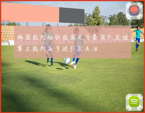 韩国裁判组执裁国足与泰国队友谊赛主裁判高亨进引发关注