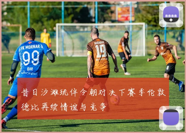 昔日沙滩玩伴今朝对决下赛季伦敦德比再续情谊与竞争