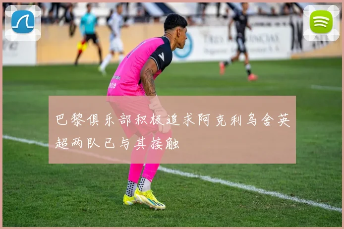 巴黎俱乐部积极追求阿克利乌舍英超两队已与其接触