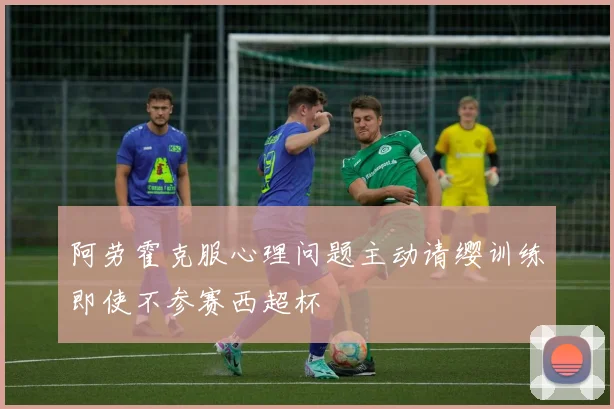 阿劳霍克服心理问题主动请缨训练即使不参赛西超杯