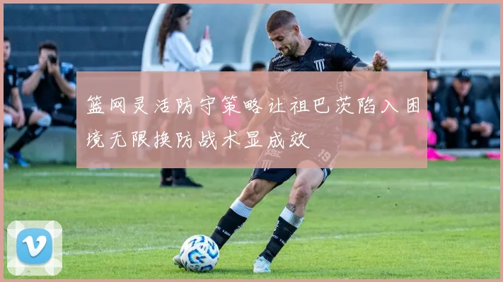 篮网灵活防守策略让祖巴茨陷入困境无限换防战术显成效
