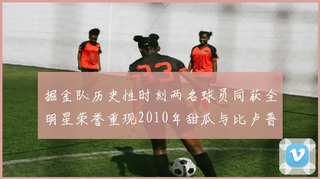 掘金队历史性时刻两名球员同获全明星荣誉重现2010年甜瓜与比卢普斯辉煌
