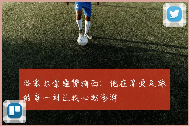 洛塞尔索盛赞梅西：他在享受足球的每一刻让我心潮澎湃